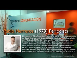 Foto de Laura Alejandro: www.visualments.com
Licenciado en CC.Información (Periodismo) por la U.Complutense, socio
de Goodwill, una agencia de comunicación creada por mi hermano Javier
en 1992. Desde 1994 trabajo para grandes y pequeñas empresas (aquí
tienes un perﬁl sobre mí), ayudándolas a gestionar su comunicación.
También diseñamos y desarrollamos sus estrategias de comunicación
online, hacemos acciones y eventos con blogueros y producimos vídeos.
En 2013 publiqué El poder es de las personas, libro de comunicación
digital. En resumen: me gustan las marcas responsables y soy una persona
que trabajó, trabaja y espera trabajar muchos años ligado a las marcas ;).
Pablo Herreros (1973) Periodista
 