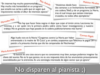 No disparen al pianista ;)
“No hay que hacer listas negras ni dejar que cojan el timón otros. Lecciones, las
mínimas, y a ver quién tira la primera piedra sobre cómo hacer investigaciones y nuestro
trabajo. No es gratuito que haya pasado en la cadena publicitariamente más fuerte”
Mercedes Milá
“Asistimos desde hace
dos semanas a un linchamiento formidable de
una cadena,Tele5, y de un programa, La Noria,
tras el cual intuyo que existen intereses
cruzados, no todos ellos ejemplares.”
Melchor Miralles
Algo huele raro en la Noria:“Cargamos contra La Noria por haber
entrevistado a la madre de 'El Cuco' y, en cambio, aceptamos que Telecinco le pague un
pastón a la presunta choriza que dio las campanadas de Nochevieja.”
Carmen Rigalt
“El boicot es una cosa oscura que no conocemos muy bien, aunque podamos imaginar las
claves del asunto. No es lo que parece, no es una respuesta ética de los anunciantes presuntamente
escandalizados por la entrevista. Es una estrategia interesada de algún sector que yo ignoro”
María Antonia Iglesias
“En internet hay mucho pasamontañas.
Hay mucha más honestidad en un programa
que enseña sus cartas a pelo que en según qué
inquisiciones nacidas al albur de intereses opacos”
Pilar Rahola
 