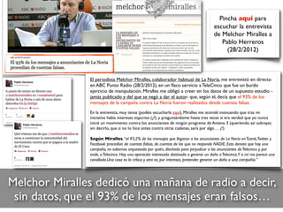 Melchor Miralles dedicó una mañana de radio a decir,
sin datos, que el 93% de los mensajes eran falsos…
Pincha aquí para
escuchar la entrevista
de Melchor Miralles a
Pablo Herreros
(28/2/2012)
El periodista Melchor Miralles, colaborador habitual de La Noria, me entrevistó en directo
en ABC Punto Radio (28/2/2012), en un ﬂaco servicio a TeleCinco que fue un burdo
ejercicio de manipulación. Miralles me obligó a creer en los datos de un supuesto estudio -
jamás publicado y del que se negó a dar el autor- que, según él, decía que el 93% de los
mensajes de la campaña contra La Noria fueron realizados desde cuentas falsas.
En la entrevista, muy tensa (podéis escucharla aquí), Miralles me acorraló insinuando que tras mi
iniciativa había intereses espurios (¿?), y preguntándome hasta tres veces si era verdad que yo nunca
inicié un movimiento contra los anunciantes de ningún programa de Antena 3 (queriendo así subrayar,
sin decirlo, que si no lo hice antes contra otras cadenas, será por algo… ¿?).
Según Miralles,“el 93,2% de los mensajes que llegaron a los anunciantes de La Noria enTuenti,Twitter y
Facebook procedían de cuentas falsas, de cuentas de las que no responde NADIE. Esto denota que hay una
campaña, no sabemos orquestada por quién, diseñada para perjudicar a los anunciantes deTelecinco y, por
ende, aTelecinco. Hay una operación interesada destinada a generar un daño aTelecinco.Y a mí me parece una
canallada.Una cosa es la crítica y otra es, por intereses, pretender generar un daño a una compañía.”
 