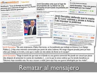 Rematar al mensajero
Jordi González: "Tengo la teoría de que esto en el fondo es una guerra comercial. No puede ser casual que pocos
días después de presentar la cuenta de resultados […], en la que la única cadena que ha tenido beneﬁcios es
Telecinco, haya sucedido esto. No voy a acusar a nadie, pero aquí hay una guerra teledirigida por los rivales".
Jordi González: "De este empresario -Pablo Herreros- se ha publicado que trabajó en Antena 3, en Espejo
Público [...] Hay unos intereses comerciales por parte de otras cadenas. No tengo ninguna prueba, pero ya hace
años que trabajo en la tele y creo que a nadie con dos dedos de frente se le escapa".
 