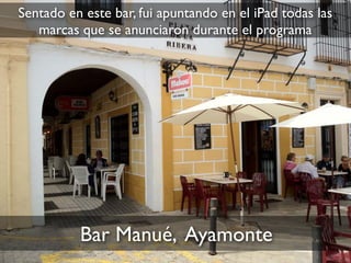 Bar Manué, Ayamonte
Sentado en este bar, fui apuntando en el iPad todas las
marcas que se anunciaron durante el programa
 