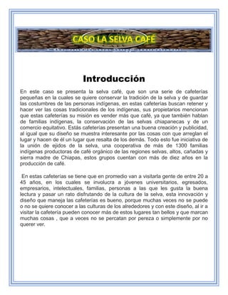 Introducción
En este caso se presenta la selva café, que son una serie de cafeterías
pequeñas en la cuales se quiere conservar la tradición de la selva y de guardar
las costumbres de las personas indígenas, en estas cafeterías buscan retener y
hacer ver las cosas tradicionales de los indígenas, sus propietarios mencionan
que estas cafeterías su misión es vender más que café, ya que también hablan
de familias indígenas, la conservación de las selvas chiapanecas y de un
comercio equitativo. Estás cafeterías presentan una buena creación y publicidad,
al igual que su diseño se muestra interesante por las cosas con que arreglan el
lugar y hacen de él un lugar que resalta de los demás. Todo esto fue iniciativa de
la unión de ejidos de la selva, una cooperativa de más de 1300 familias
indígenas productoras de café orgánico de las regiones selvas, altos, cañadas y
sierra madre de Chiapas, estos grupos cuentan con más de diez años en la
producción de café.
En estas cafeterías se tiene que en promedio van a visitarla gente de entre 20 a
45 años, en los cuales se involucra a jóvenes universitarios, egresados,
empresarios, intelectuales, familias, personas a las que les gusta la buena
lectura y pasar un rato disfrutando de la cultura de la selva, esta innovación y
diseño que maneja las cafeterías es bueno, porque muchas veces no se puede
o no se quiere conocer a las culturas de los alrededores y con este diseño, al ir a
visitar la cafetería pueden conocer más de estos lugares tan bellos y que marcan
muchas cosas , que a veces no se percatan por pereza o simplemente por no
querer ver.
 