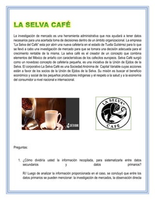 La investigación de mercado es una herramienta administrativa que nos ayudará a tener datos
necesarios para una acertada toma de decisiones dentro de un ámbito organizacional. La empresa
“La Selva del Café” esta por abrir una nueva cafetería en el estado de Tuxtla Gutiérrez para lo que
se llevó a cabo una investigación de mercado para que se tomara una decisión adecuada para el
crecimiento rentable de la misma. La selva café es el creador de un concepto que combina
elementos del México de antaño con características de los cafecitos europeos. Selva Café surgió
como un novedoso concepto de cafetería pequeña, es una iniciativa de la Unión de Ejidos de la
Selva. El corporativo La Selva Café es una Sociedad Anónima de Capital Variable cuyas acciones
están a favor de los socios de la Unión de Ejidos de la Selva. Su misión es buscar el beneficio
económico y social de los pequeños productores indígenas y el respeto a la salud y a la economía
del consumidor a nivel nacional e internacional.
Preguntas:
1. ¿Cómo dividiría usted la información recopilada, para sistematizarla entre datos
secundarios y datos primarios?
R// Luego de analizar la información proporcionada en el caso, se concluyó que entre los
datos primarios se pueden mencionar: la investigación de mercados, la observación directa
 