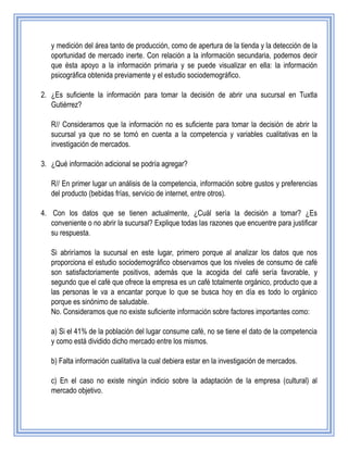 y medición del área tanto de producción, como de apertura de la tienda y la detección de la
oportunidad de mercado inerte. Con relación a la información secundaria, podemos decir
que ésta apoyo a la información primaria y se puede visualizar en ella: la información
psicográfica obtenida previamente y el estudio sociodemográfico.
2. ¿Es suficiente la información para tomar la decisión de abrir una sucursal en Tuxtla
Gutiérrez?
R// Consideramos que la información no es suficiente para tomar la decisión de abrir la
sucursal ya que no se tomó en cuenta a la competencia y variables cualitativas en la
investigación de mercados.
3. ¿Qué información adicional se podría agregar?
R// En primer lugar un análisis de la competencia, información sobre gustos y preferencias
del producto (bebidas frías, servicio de internet, entre otros).
4. Con los datos que se tienen actualmente, ¿Cuál sería la decisión a tomar? ¿Es
conveniente o no abrir la sucursal? Explique todas las razones que encuentre para justificar
su respuesta.
Si abriríamos la sucursal en este lugar, primero porque al analizar los datos que nos
proporciona el estudio sociodemográfico observamos que los niveles de consumo de café
son satisfactoriamente positivos, además que la acogida del café sería favorable, y
segundo que el café que ofrece la empresa es un café totalmente orgánico, producto que a
las personas le va a encantar porque lo que se busca hoy en día es todo lo orgánico
porque es sinónimo de saludable.
No. Consideramos que no existe suficiente información sobre factores importantes como:
a) Si el 41% de la población del lugar consume café, no se tiene el dato de la competencia
y como está dividido dicho mercado entre los mismos.
b) Falta información cualitativa la cual debiera estar en la investigación de mercados.
c) En el caso no existe ningún indicio sobre la adaptación de la empresa (cultural) al
mercado objetivo.
 
