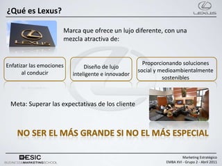 ¿Qué es Lexus?

                      Marca que ofrece un lujo diferente, con una
                      mezcla atractiva de:


Enfatizar las emociones                               Proporcionando soluciones
                               Diseño de lujo
       al conducir                                  social y medioambientalmente
                          inteligente e innovador
                                                              sostenibles



 Meta: Superar las expectativas de los cliente




                                                                       Marketing Estratégico
                                                              EMBA XVI - Grupo 2 - Abril 2011
 
