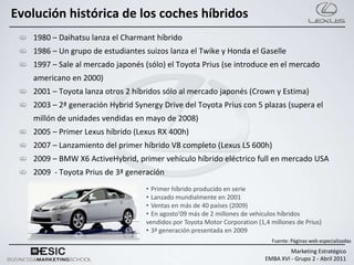 Evolución histórica de los coches híbridos
   1980 – Daihatsu lanza el Charmant híbrido
   1986 – Un grupo de estudiantes suizos lanza el Twike y Honda el Gaselle
   1997 – Sale al mercado japonés (sólo) el Toyota Prius (se introduce en el mercado
   americano en 2000)
   2001 – Toyota lanza otros 2 híbridos sólo al mercado japonés (Crown y Estima)
   2003 – 2ª generación Hybrid Synergy Drive del Toyota Prius con 5 plazas (supera el
   millón de unidades vendidas en mayo de 2008)
   2005 – Primer Lexus híbrido (Lexus RX 400h)
   2007 – Lanzamiento del primer híbrido V8 completo (Lexus LS 600h)
   2009 – BMW X6 ActiveHybrid, primer vehículo híbrido eléctrico full en mercado USA
   2009 - Toyota Prius de 3ª generación
                                  • Primer híbrido producido en serie
                                  • Lanzado mundialmente en 2001
                                  • Ventas en más de 40 países (2009)
                                  • En agosto’09 más de 2 millones de vehículos híbridos
                                  vendidos por Toyota Motor Corporation (1,4 millones de Prius)
                                  • 3ª generación presentada en 2009
                                                                             Fuente: Páginas web especializadas
                                                                                    Marketing Estratégico
                                                                           EMBA XVI - Grupo 2 - Abril 2011
 