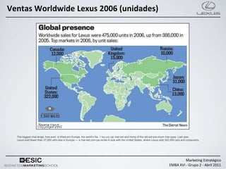 Ventas Worldwide Lexus 2006 (unidades)




  The biggest chal­lenge, how­ever, is West­ern Europe, the world’s No. 1 lux­ury car mar­ket and home of the old­est pre­mium mar-ques. Last year,
  Lexus sold fewer than 37,000 vehi-cles in Europe — a mar-ket com-pa-ra-ble in size with the United States, where Lexus sold 322,000 cars and crossovers.




                                                                                                                                          Marketing Estratégico
                                                                                                                                 EMBA XVI - Grupo 2 - Abril 2011
 