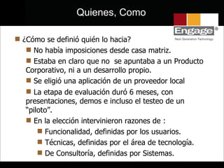 ¿Cómo se definió quién lo hacia? No había imposiciones desde casa matriz.  Estaba en claro que no  se apuntaba a un Producto Corporativo, ni a un desarrollo propio. Se eligió una aplicación de un proveedor local La etapa de evaluación duró 6 meses, con presentaciones, demos e incluso el testeo de un “piloto”. En la elección intervinieron razones de :  Funcionalidad, definidas por los usuarios. Técnicas, definidas por el área de tecnología. De Consultoría, definidas por Sistemas. Quienes, Como 