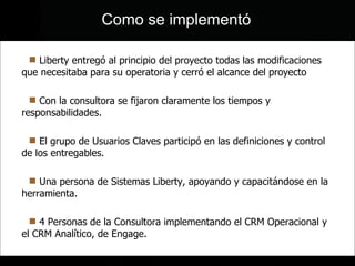 Liberty entregó al principio del proyecto todas las modificaciones que necesitaba para su operatoria y cerró el alcance del proyecto Con la consultora se fijaron claramente los tiempos y responsabilidades. El grupo de Usuarios Claves participó en las definiciones y control de los entregables. Una persona de Sistemas Liberty, apoyando y capacitándose en la herramienta. 4 Personas de la Consultora implementando el CRM Operacional y el CRM Analítico, de Engage. Como se implementó 