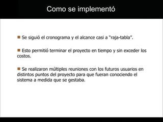 Se siguió el cronograma y el alcance casi a “raja-tabla”. Esto permitió terminar el proyecto en tiempo y sin exceder los costos. Se realizaron múltiples reuniones con los futuros usuarios en distintos puntos del proyecto para que fueran conociendo el sistema a medida que se gestaba. Como se implementó 