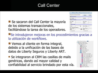 Call Center Se introdujeron mejoras en los procedimientos gracias a la utilización de workflows. Se sacaron del Call Center la mayoría de los sistemas transaccionales, facilitándose la tarea de los operadores. Vemos al cliente en forma integral, debido a la unificación de las bases de datos de Liberty Seguros y Liberty ART.  Se integraron al CRM las casillas de mails genéricas, dando así mayor calidad y confiabilidad al servicio brindado por esta vía. 