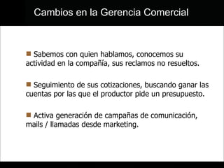 Sabemos con quien hablamos, conocemos su actividad en la compañía, sus reclamos no resueltos.  Seguimiento de sus cotizaciones, buscando ganar las cuentas por las que el productor pide un presupuesto. Activa generación de campañas de comunicación, mails / llamadas desde marketing.  Cambios en la Gerencia Comercial 