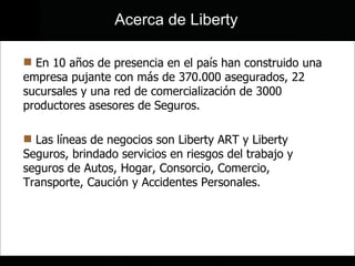 En 10 años de presencia en el país han construido una empresa pujante con más de 370.000 asegurados, 22 sucursales y una red de comercialización de 3000 productores asesores de Seguros.  Las líneas de negocios son Liberty ART y Liberty Seguros, brindado servicios en riesgos del trabajo y seguros de Autos, Hogar, Consorcio, Comercio, Transporte, Caución y Accidentes Personales.  Acerca de Liberty 