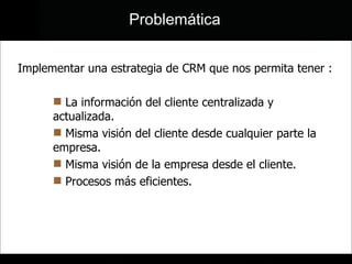 Implementar una estrategia de CRM que nos permita tener : La información del cliente centralizada y actualizada.  Misma visión del cliente desde cualquier parte la empresa. Misma visión de la empresa desde el cliente. Procesos más eficientes. Problemática 