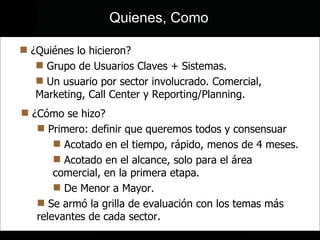 ¿Quiénes lo hicieron? Grupo de Usuarios Claves + Sistemas. Un usuario por sector involucrado. Comercial, Marketing, Call Center y Reporting/Planning. ¿Cómo se hizo? Primero: definir que queremos todos y consensuar Acotado en el tiempo, rápido, menos de 4 meses. Acotado en el alcance, solo para el área comercial, en la primera etapa. De Menor a Mayor. Se armó la grilla de evaluación con los temas más relevantes de cada sector. Quienes, Como 