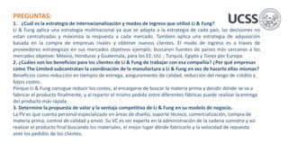 PREGUNTAS:
1. ¿Cuál es la estrategia de internacionalización y modos de ingreso que utilizó Li & Fung?
Li & Fung aplica una estrategia multinacional ya que se adapta a la estrategia de cada país, las decisiones no
estan centralizadas y máximiza la respuesta a cada mercado. Tambien aplica una estrategia de adquisición
basada en la compra de empresas rivales y obtener nuevos clientes. El modo de ingreso es a traves de
proveedores estrategicos en sus mercados objetivos ejemplo; buscaron fuentes de países más cercanos a los
mercados objetivo: México, Honduras y Guatemala, para los EE. UU. ; Turquía, Egipto y Túnez por Europa.
2. ¿Cuáles son los beneficios para los clientes de Li & Fung de trabajar con esa compañía? ¿Por qué empresas
como The Limited subcontratan la coordinación de la manufactura a Li & Fung en vez de hacerlo ellas mismas?
Beneficios como reducción en tiempos de entrega, aseguramiento de calidad, reducción del riesgo de crédito y
bajos costos.
Porque Li & Fung consigue reducir los costes, al encargarse de buscar la materia prima y decidir dónde se va a
fabricar el producto finalmente, y al repartir el mismo pedido entre diferentes fábricas puede realizar la entrega
del producto más rápida.
3. Determine la propuesta de valor y la ventaja competitiva de Li & Fung en su modelo de negocio.
La PV es que cuenta personal especializado en áreas de diseño, soporte técnico, comercialización, compra de
materia prima, control de calidad y envió. Su VC es ser experta en la administración de la cadena sumistro y así
realizar el producto final buscando los materiales, el mejor lugar dónde fabricarlo y la velocidad de repuesta
ante los pedidos de los clientes.
 