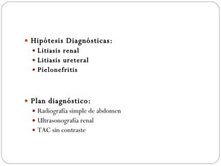 Hipótesis Diagnósticas: Litiasis renal  Litiasis ureteral Pielonefritis Plan diagnóstico: Radiografía simple de abdomen Ultrasonografía renal TAC sin contraste 