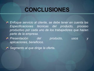 CONCLUSIONES

Enfoque servicio al cliente, se debe tener en cuenta las
Especificaciones técnicas del producto, proceso
productivo por cada uno de los trabajadores que hacen
parte de la empresa.
Presentación       del        producto,     usos       y
aplicaciones, beneficios.
Segmento al que dirige la oferta.
 