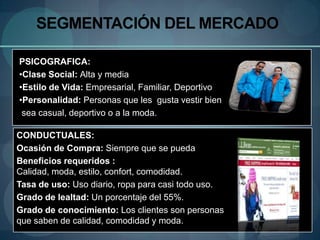 SEGMENTACIÓN DEL MERCADO

PSICOGRAFICA:
•Clase Social: Alta y media
•Estilo de Vida: Empresarial, Familiar, Deportivo
•Personalidad: Personas que les gusta vestir bien
 sea casual, deportivo o a la moda.

CONDUCTUALES:
Ocasión de Compra: Siempre que se pueda
Beneficios requeridos :
Calidad, moda, estilo, confort, comodidad.
Tasa de uso: Uso diario, ropa para casi todo uso.
Grado de lealtad: Un porcentaje del 55%.
Grado de conocimiento: Los clientes son personas
que saben de calidad, comodidad y moda.
 