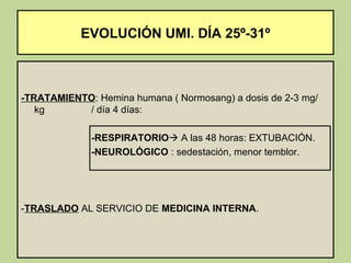 EVOLUCIÓN UMI. DÍA 25º-31º



-TRATAMIENTO: Hemina humana ( Normosang) a dosis de 2-3 mg/
   kg      / día 4 días:

             -RESPIRATORIO A las 48 horas: EXTUBACIÓN.
             -NEUROLÓGICO : sedestación, menor temblor.




-TRASLADO AL SERVICIO DE MEDICINA INTERNA.
 