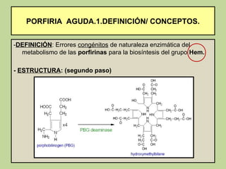 PORFIRIA AGUDA.1.DEFINICIÓN/ CONCEPTOS.


-DEFINICIÓN: Errores congénitos de naturaleza enzimática del
  metabolismo de las porfirinas para la biosíntesis del grupo Hem.

- ESTRUCTURA: (segundo paso)
 