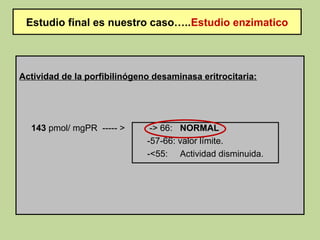 Estudio final es nuestro caso…..Estudio enzimatico




Actividad de la porfibilinógeno desaminasa eritrocitaria:




  143 pmol/ mgPR ----- >       -> 66: NORMAL
                              -57-66: valor límite.
                              -<55: Actividad disminuida.
 