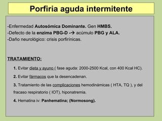Porfiria aguda intermitente

-Enfermedad Autosómica Dominante. Gen HMBS.
-Defecto de la enzima PBG-D - acúmulo PBG y ALA.
-Daño neurológico: crisis porfirínicas.



TRATAMIENTO:

  1. Evitar dieta y ayuno ( fase aguda: 2000-2500 Kcal, con 400 Kcal HC).

  2. Evitar fármacos que la desencadenan.

  3. Tratamiento de las complicaciones hemodinámicas ( HTA, TQ ), y del
  fracaso respiratorio ( IOT), hiponatremia.

  4. Hematina iv: Panhematina; (Normosong).
 