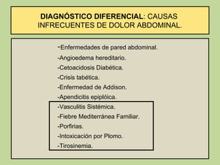 DIAGNÓSTICO DIFERENCIAL: CAUSAS
INFRECUENTES DE DOLOR ABDOMINAL.

    -Enfermedades de pared abdominal.
    -Angioedema hereditario.
    -Cetoacidosis Diabética.
    -Crisis tabética.
    -Enfermedad de Addison.
    -Apendicitis epiplóica.
    -Vasculitis Sistémica.
    -Fiebre Mediterránea Familiar.
    -Porfirias.
    -Intoxicación por Plomo.
    -Tirosinemia.
 