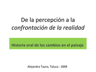 De la percepción a la  confrontación de la realidad Historia oral de los cambios en el paisaje  Alejandra Tauro, Toluca - 2009 