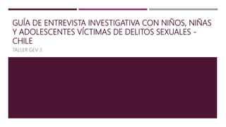GUÍA DE ENTREVISTA INVESTIGATIVA CON NIÑOS, NIÑAS
Y ADOLESCENTES VÍCTIMAS DE DELITOS SEXUALES -
CHILE
TALLER GEV 3
 