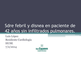 Sdre febril y disnea en paciente de
42 años sin infiltrados pulmonares.
Luis López
Residente Cardiología
HUSE
7/2/2014

 