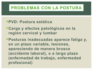 PVD: Postura estática
Carga y efectos patológicos en la
región cervical y lumbar
Posturas inadecuadas aparece fatiga y,
en un plazo variable, lesiones,
apareciendo de manera brusca
(accidente laboral), o a largo plazo
(enfermedad de trabajo, enfermedad
profesional)
PROBLEMAS CON LA POSTURA
 