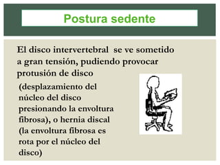 El disco intervertebral se ve sometido
a gran tensión, pudiendo provocar
protusión de disco
(desplazamiento del
núcleo del disco
presionando la envoltura
fibrosa), o hernia discal
(la envoltura fibrosa es
rota por el núcleo del
disco)
Postura sedente
 