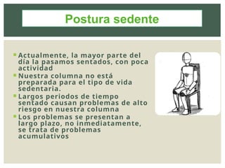  Actualmente, la mayor parte del
día la pasamos sentados, con poca
actividad
 Nuestra columna no está
preparada para el tipo de vida
sedentaria.
 Largos periodos de tiempo
sentado causan problemas de alto
riesgo en nuestra columna
 Los problemas se presentan a
largo plazo, no inmediatamente,
se trata de problemas
acumulativos
Postura sedente
 
