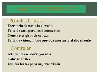 DOLORES CERVICALES
Posibles Causas
Escritorio demasiado elevado
Falta de atril para los documentos
Constantes giros de cabeza
Falta de visión, lo que provoca acercarse al documento
Controlar
Altura del escritorio y/o silla
Colocar atriles
Utilizar lentes para mejorar visión
 