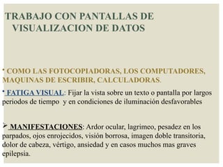 TRABAJO CON PANTALLAS DE
VISUALIZACION DE DATOS
• COMO LAS FOTOCOPIADORAS, LOS COMPUTADORES,
MAQUINAS DE ESCRIBIR, CALCULADORAS.
• FATIGA VISUAL: Fijar la vista sobre un texto o pantalla por largos
periodos de tiempo y en condiciones de iluminación desfavorables
 MANIFESTACIONES: Ardor ocular, lagrimeo, pesadez en los
parpados, ojos enrojecidos, visión borrosa, imagen doble transitoria,
dolor de cabeza, vértigo, ansiedad y en casos muchos mas graves
epilepsia.
 