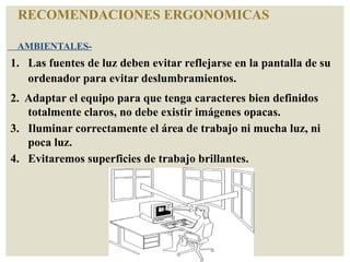 RECOMENDACIONES ERGONOMICAS
AMBIENTALES-
1. Las fuentes de luz deben evitar reflejarse en la pantalla de su
ordenador para evitar deslumbramientos.
2. Adaptar el equipo para que tenga caracteres bien definidos
totalmente claros, no debe existir imágenes opacas.
3. Iluminar correctamente el área de trabajo ni mucha luz, ni
poca luz.
4. Evitaremos superficies de trabajo brillantes.
 
