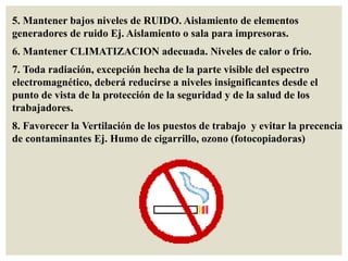 5. Mantener bajos niveles de RUIDO. Aislamiento de elementos
generadores de ruido Ej. Aislamiento o sala para impresoras.
6. Mantener CLIMATIZACION adecuada. Niveles de calor o frio.
7. Toda radiación, excepción hecha de la parte visible del espectro
electromagnético, deberá reducirse a niveles insignificantes desde el
punto de vista de la protección de la seguridad y de la salud de los
trabajadores.
8. Favorecer la Vertilación de los puestos de trabajo y evitar la precencia
de contaminantes Ej. Humo de cigarrillo, ozono (fotocopiadoras)
 