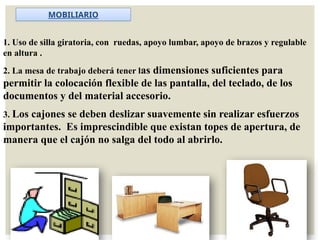 1. Uso de silla giratoria, con ruedas, apoyo lumbar, apoyo de brazos y regulable
en altura .
2. La mesa de trabajo deberá tener las dimensiones suficientes para
permitir la colocación flexible de las pantalla, del teclado, de los
documentos y del material accesorio.
3. Los cajones se deben deslizar suavemente sin realizar esfuerzos
importantes. Es imprescindible que existan topes de apertura, de
manera que el cajón no salga del todo al abrirlo.
MOBILIARIO
 