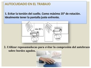 AUTOCUIDADO EN EL TRABAJO
1. Evitar la torsión del cuello. Como máximo 35° de rotación.
Idealmente tener la pantalla justo enfrente.
2. Utilizar reposamuñecas para evitar la compresión del antebrazo
sobre bordes agudos.
 