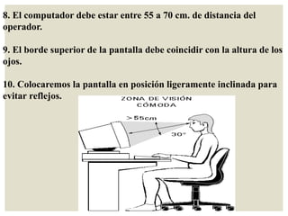 8. El computador debe estar entre 55 a 70 cm. de distancia del
operador.
9. El borde superior de la pantalla debe coincidir con la altura de los
ojos.
10. Colocaremos la pantalla en posición ligeramente inclinada para
evitar reflejos.
 