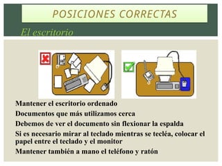 POSICIONES CORRECTAS
El escritorio
Mantener el escritorio ordenado
Documentos que más utilizamos cerca
Debemos de ver el documento sin flexionar la espalda
Si es necesario mirar al teclado mientras se tecléa, colocar el
papel entre el teclado y el monitor
Mantener también a mano el teléfono y ratón
 