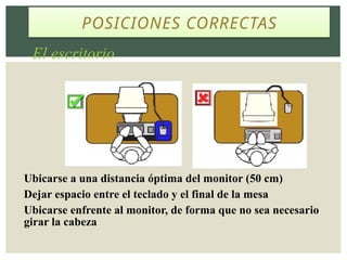 POSICIONES CORRECTAS
El escritorio
Ubicarse a una distancia óptima del monitor (50 cm)
Dejar espacio entre el teclado y el final de la mesa
Ubicarse enfrente al monitor, de forma que no sea necesario
girar la cabeza
 