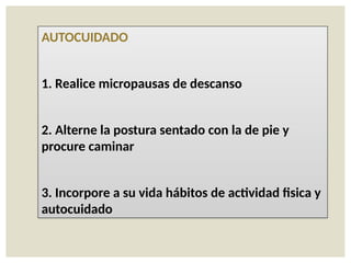 AUTOCUIDADO
1. Realice micropausas de descanso
2. Alterne la postura sentado con la de pie y
procure caminar
3. Incorpore a su vida hábitos de actividad fisica y
autocuidado
 