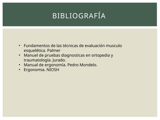 BIBLIOGRAFÍA
• Fundamentos de las técnicas de evaluación musculo
esquelética. Palmer
• Manuel de pruebas diagnosticas en ortopedia y
traumatología. Jurado.
• Manual de ergonomía. Pedro Mondelo.
• Ergonomia. NIOSH
 