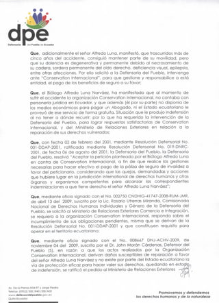 Defensorio •   del Pueblo do Ecuador


                 Que, adícionalmente el señor Alfredo Luna, manifestó, que trascurridos más de
                 cinco años del accidente, consiguió mantener parte de su movilidad, pero
                 que su dolencia es degenerativa y permanente debido al necrosamiento de
                 su cadera, sordera permanente del oído derecho, deficiencia visual, epilepsia,
                 entre otras afecciones. Por ello solicitó a la Defensorio del Pueblo, intervenga
                 ante "Conservation Internacional", para que gestione y responsabilice a está
                 entidad, el pago de los beneficios de seguro a su favor;

                 Que, el Biólogo Alfredo Luna Narváez, ha manifestado que al momento de
                 sufriré! accidente la organización Conservation Internacional, no contaba con
                 personería jurídica en Ecuador, y que además (él por su parte} no disponía de
                 fos medios económicos para pagar un Abogado, ni el Estado ecuatoriano le
                 proveyó de ese servicio de forma gratuita. Situación que le produjo indefensión
                 al no tener a dónde recurrir; por lo que ha requerido la intervención de la
                 Defensorio del Pueblo, para lograr respuestas satisfactorias de Conservation
                 Internacional, y del Ministerio de Relaciones Exteriores en relación a la
                 reparación de sus derechos vulnerados;

                 Que, con fecha 02 de febrero del 2001, mediante Resolución Defensorial No.
                 001-DDAP-2001, ratificada mediante Resolución Defensorial No. 019-DNRC-
                 2001, de fecha 06 de agosto del 2001, la Defensoría del Pueblo, la Defensorio
                 del Pueblo, resolvió "Aceptar la petición planteada por el Biólogo Alfredo Luna
                 en contra de Conservation Internacional, a fin de que realice las gestiones
                 necesarias para hacer efectivo el pago de la póliza de seguro de invalidez a
                 favor del peticionario, considerando que las quejas, demandadas y acciones
                 que hubiere lugar en la jurisdicción International de derechos humanos y otros
                 órganos y organismos competentes para alcanzar las correspondientes
                 indemnizaciones a que tiene derecho el señor Alfredo Luna Narváez";

                 Que, mediante oficio signado con el No. 002750 CNDHIG-41 747-2008-RUM-JMR,
                 de abril 13 del 2009, suscrito por la Lie. Rosario Utrerras Miranda, Comisionada
                 Nacional de Derechos Humanos Individuales y Género de la Defensoría del
                 Pueblo, se solicitó al Ministerio de Relaciones Exteriores Comercio e Integración,
                 se requiera a la organización Conservation Internacional, responda sobre el
                 incumplimiento de sus obligaciones pendientes, misma que se derivan de la
                 Resolución Defensoríal No. 001-DDAP-2001 y que constituyen requisito para
                 operar en el territorio ecuatoriano;

                 Que, mediante oficio signado con el No. 008667 DNJ-ACHV-2009, de
                 noviembre 04 del 2009, suscrito por el Dr. John Moran Cárdenas, Defensor del
                 Pueblo (S), en razón a que los actos realizados por la Organización
                 Conservation Internacional, derivan daños susceptibles de reparación a favor
                 del señor Alfredo Luna Narváez y no existe por parte del Estado ecuatoriano la
                 vía de protección eficaz para hacer valer sus derechos, quedando en esía<
                 de indefensión, se ratificó el pedido al Ministerio de Relaciones Exteriores


Av. De la Prenso N54-97 y Jorge Piedra
Telefax: (593.2) 330.1840| 330.3431
www.defensordelpueblo.gov.ee
                                                                                   Promovemos y defendemos
Quito-Ecuador                                                          los derechos humanos y de la naturaleza
 
