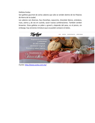 Galletas Zuckys
Son galletas gourmet de varios sabores que sólo se venden dentro de los Palacios
de Hierro de la ciudad.
Los sabores son diversos, hay chocohips, capuccino, chocolate blanco, arándano,
nuez, avena y, de vez en cuando, sacan nuevas combinaciones. También venden
brownies. Estas galletas se piden a granel y depende del peso, es el precio, sin
embargo, hay versiones miniatura que se pueden comprar en botes.
Fuente: http://www.zuckys.com.mx/
 