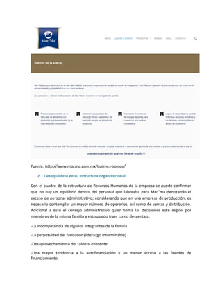 Fuente: http://www.macma.com.mx/quienes-somos/
2. Desequilibrio en su estructura organizacional
Con el cuadro de la estructura de Recursos Humanos de la empresa se puede confirmar
que no hay un equilibrio dentro del personal que laboraba para Mac´ma denotando el
exceso de personal administrativo; considerando que en una empresa de producción, es
necesario contemplar un mayor número de operarios, así como de ventas y distribución.
Adicional a esto el consejo administrativo quien toma las decisiones este regido por
miembros de la misma familia y esto puedo traer como desventaja:
-La incompetencia de algunos integrantes de la familia
-La perpetuidad del fundador (liderazgo interminable)
-Desaprovechamiento del talento existente
-Una mayor tendencia a la autofinanciación y un menor acceso a las fuentes de
financiamiento
 