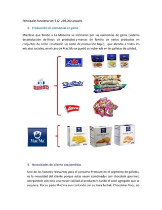 Principales funcionarios: $12, 230,000 anuales
3. Producción sin economías en gama
Mientras que Bimbo y La Moderna se inclinaron por las economías de gama (sistema
de producción de líneas de productos y marcas de familia de varios productos en
conjuntos da como resultando un costo de producción baja ), que atendía a todos los
estratos sociales, en el caso de Mac´Ma se quedó atrincherada en las galletas de calidad.
4. Necesidades del cliente desatendidas
Uno de los factores relevantes para el consumo Premium en el segmento de galletas,
es la necesidad del cliente porque estas vayan combinadas con chocolate gourmet,
otorgándole con esto una mayor calidad al producto y dando el valor agregado que se
requiere. Por su parte Mac´ma aun contando con su línea Ferbak: Chocolates finos, no
 