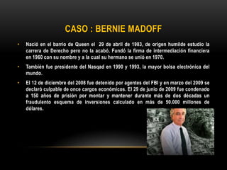 CASO : BERNIE MADOFF
• Nació en el barrio de Queen el 29 de abril de 1983, de origen humilde estudio la
carrera de Derecho pero no la acabó. Fundó la firma de intermediación financiera
en 1960 con su nombre y a la cual su hermano se unió en 1970.
• También fue presidente del Nasqad en 1990 y 1993, la mayor bolsa electrónica del
mundo.
• El 12 de diciembre del 2008 fue detenido por agentes del FBI y en marzo del 2009 se
declaró culpable de once cargos económicos. El 29 de junio de 2009 fue condenado
a 150 años de prisión por montar y mantener durante más de dos décadas un
fraudulento esquema de inversiones calculado en más de 50.000 millones de
dólares.
 